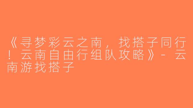《寻梦彩云之南，找搭子同行！云南自由行组队攻略》-云南游找搭子