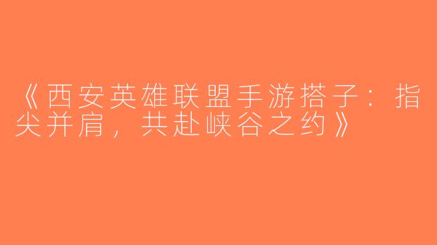《西安英雄联盟手游搭子：指尖并肩，共赴峡谷之约》