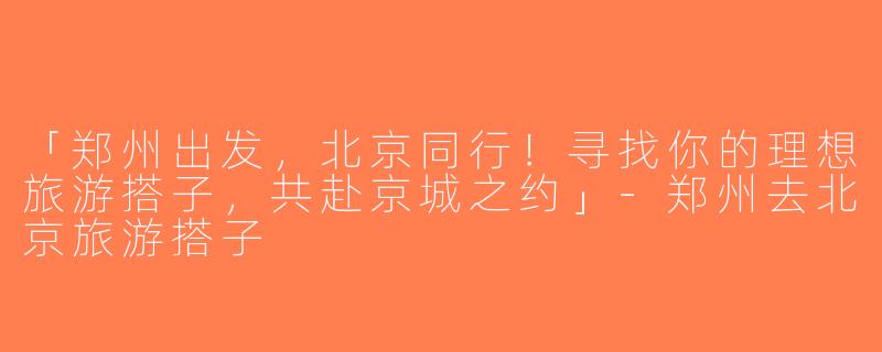 「郑州出发，北京同行！寻找你的理想旅游搭子，共赴京城之约」-郑州去北京旅游搭子