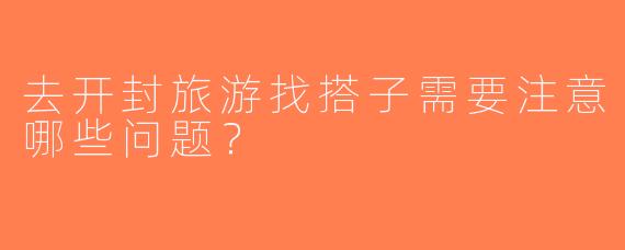 去开封旅游找搭子需要注意哪些问题？