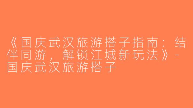 《国庆武汉旅游搭子指南：结伴同游，解锁江城新玩法》-国庆武汉旅游搭子