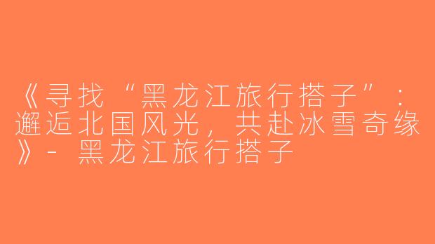 《寻找“黑龙江旅行搭子”：邂逅北国风光，共赴冰雪奇缘》-黑龙江旅行搭子