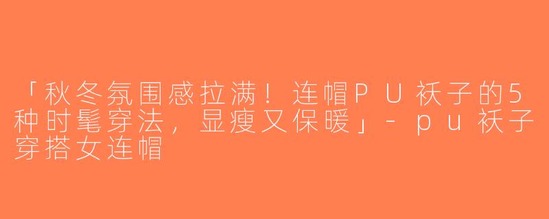 「秋冬氛围感拉满！连帽PU袄子的5种时髦穿法，显瘦又保暖」-pu袄子穿搭女连帽