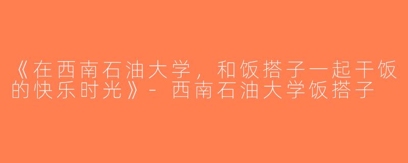 《在西南石油大学，和饭搭子一起干饭的快乐时光》-西南石油大学饭搭子
