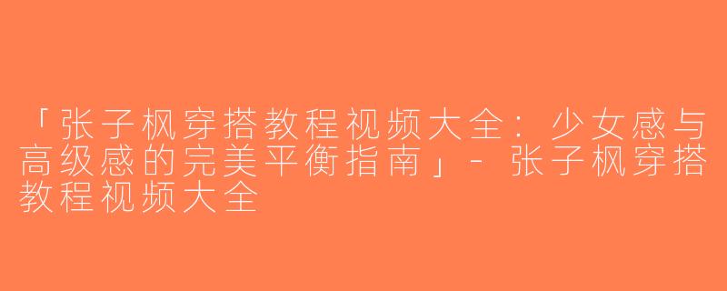 「张子枫穿搭教程视频大全：少女感与高级感的完美平衡指南」-张子枫穿搭教程视频大全