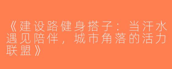 《建设路健身搭子：当汗水遇见陪伴，城市角落的活力联盟》