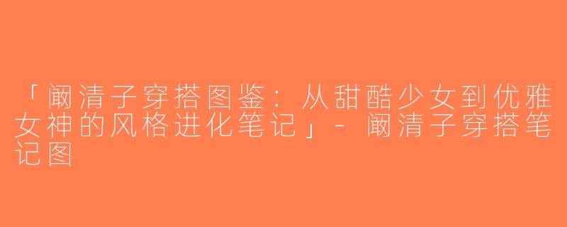 「阚清子穿搭图鉴：从甜酷少女到优雅女神的风格进化笔记」-阚清子穿搭笔记图