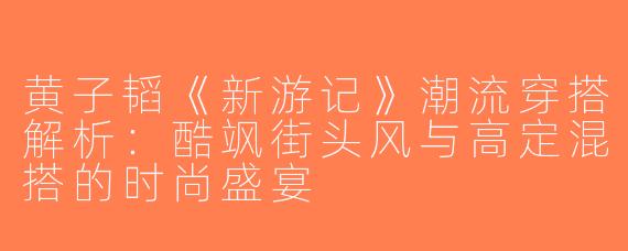 黄子韬《新游记》潮流穿搭解析：酷飒街头风与高定混搭的时尚盛宴