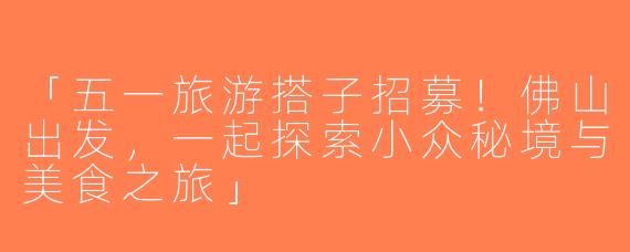 「五一旅游搭子招募！佛山出发，一起探索小众秘境与美食之旅」
