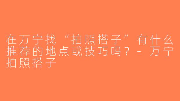 在万宁找“拍照搭子”有什么推荐的地点或技巧吗？-万宁拍照搭子