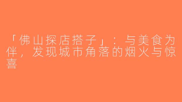 「佛山探店搭子」：与美食为伴，发现城市角落的烟火与惊喜