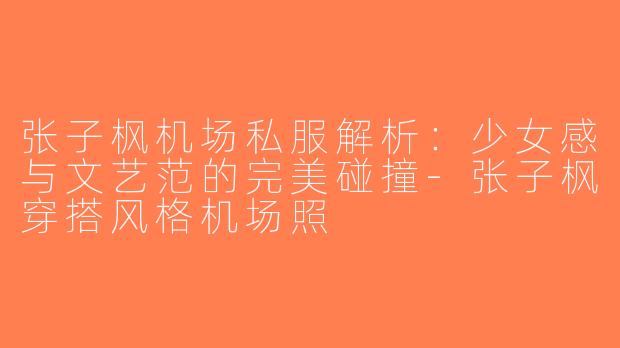 张子枫机场私服解析：少女感与文艺范的完美碰撞-张子枫穿搭风格机场照