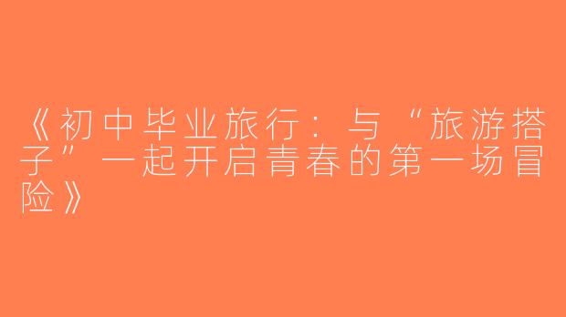 《初中毕业旅行：与“旅游搭子”一起开启青春的第一场冒险》