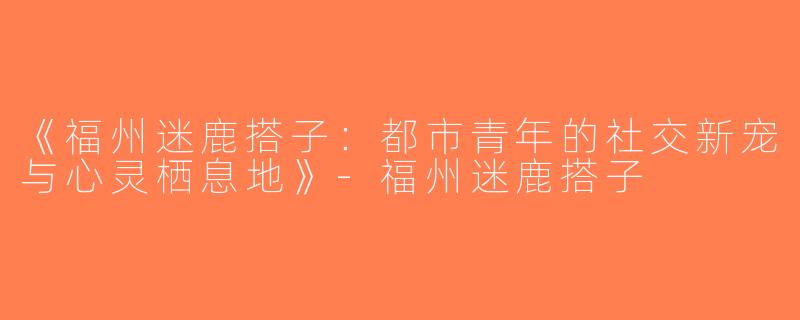 《福州迷鹿搭子：都市青年的社交新宠与心灵栖息地》-福州迷鹿搭子