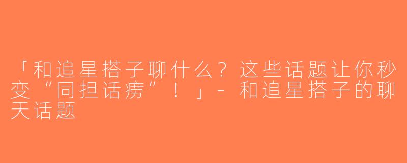 「和追星搭子聊什么？这些话题让你秒变“同担话痨”！」-和追星搭子的聊天话题