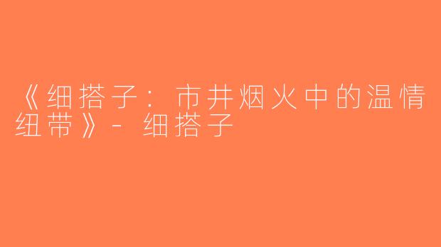《细搭子：市井烟火中的温情纽带》-细搭子