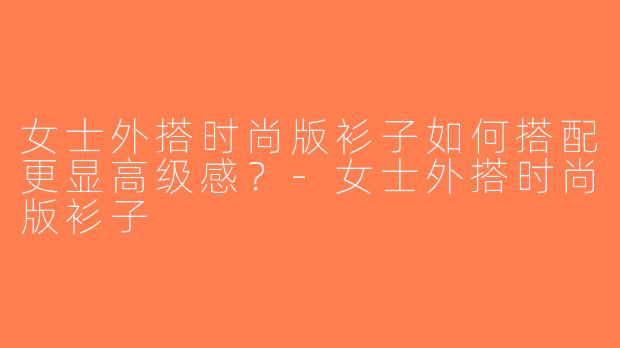 女士外搭时尚版衫子如何搭配更显高级感？-女士外搭时尚版衫子