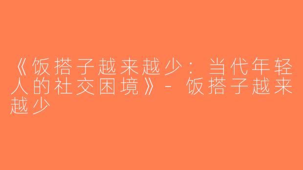 《饭搭子越来越少：当代年轻人的社交困境》-饭搭子越来越少