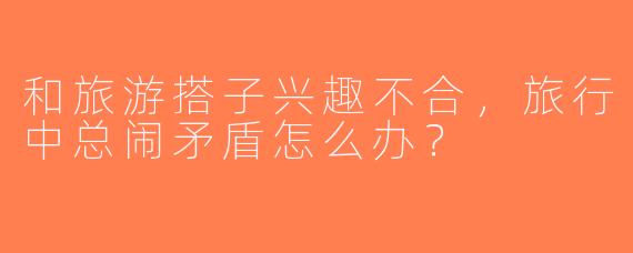 和旅游搭子兴趣不合，旅行中总闹矛盾怎么办？