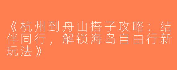《杭州到舟山搭子攻略：结伴同行，解锁海岛自由行新玩法》