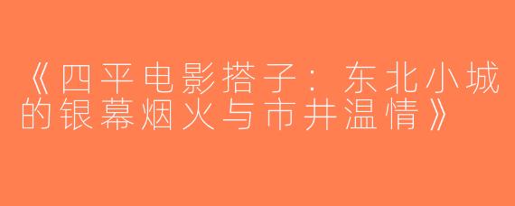 《四平电影搭子：东北小城的银幕烟火与市井温情》