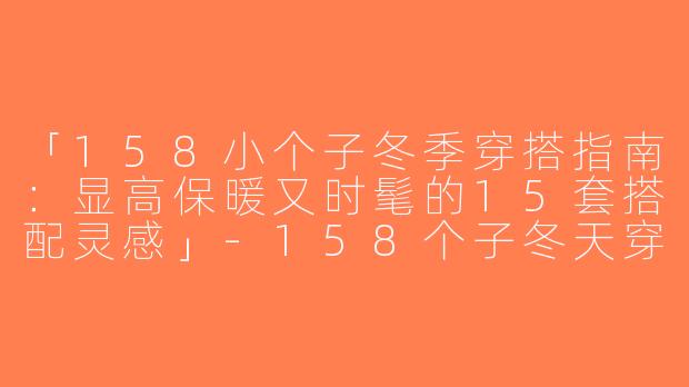 「158小个子冬季穿搭指南：显高保暖又时髦的15套搭配灵感」-158个子冬天穿搭