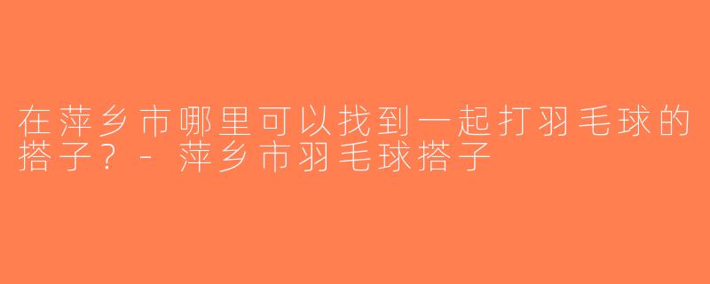 在萍乡市哪里可以找到一起打羽毛球的搭子？-萍乡市羽毛球搭子