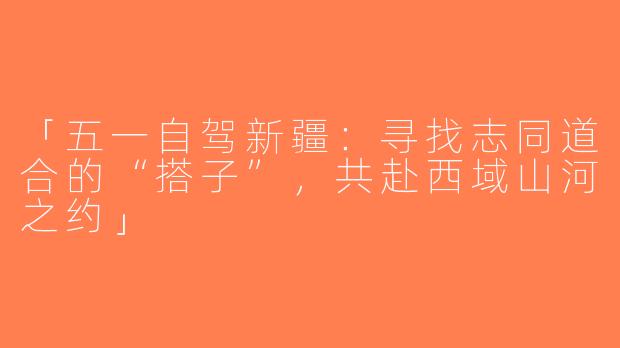 「五一自驾新疆：寻找志同道合的“搭子”，共赴西域山河之约」