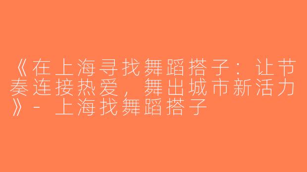 《在上海寻找舞蹈搭子：让节奏连接热爱，舞出城市新活力》-上海找舞蹈搭子