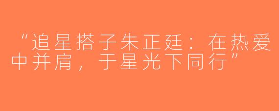 “追星搭子朱正廷：在热爱中并肩，于星光下同行”