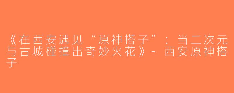 《在西安遇见“原神搭子”：当二次元与古城碰撞出奇妙火花》-西安原神搭子