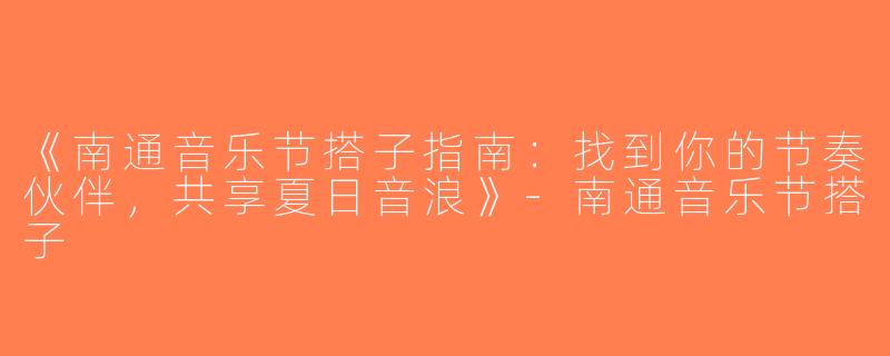 《南通音乐节搭子指南：找到你的节奏伙伴，共享夏日音浪》-南通音乐节搭子