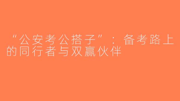 “公安考公搭子”：备考路上的同行者与双赢伙伴