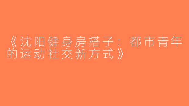 《沈阳健身房搭子：都市青年的运动社交新方式》