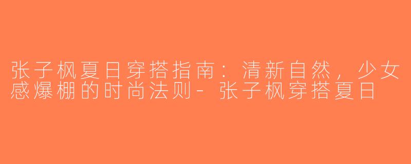 张子枫夏日穿搭指南：清新自然，少女感爆棚的时尚法则-张子枫穿搭夏日