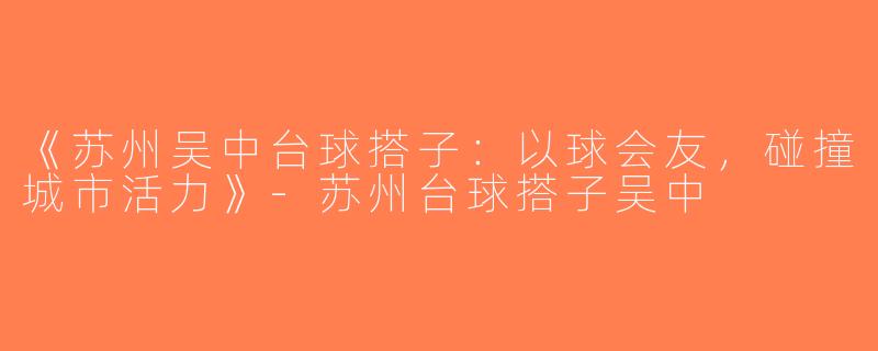 《苏州吴中台球搭子：以球会友，碰撞城市活力》-苏州台球搭子吴中
