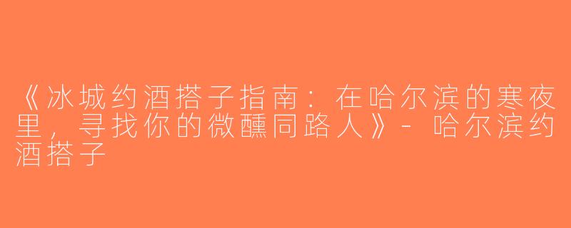 《冰城约酒搭子指南：在哈尔滨的寒夜里，寻找你的微醺同路人》-哈尔滨约酒搭子