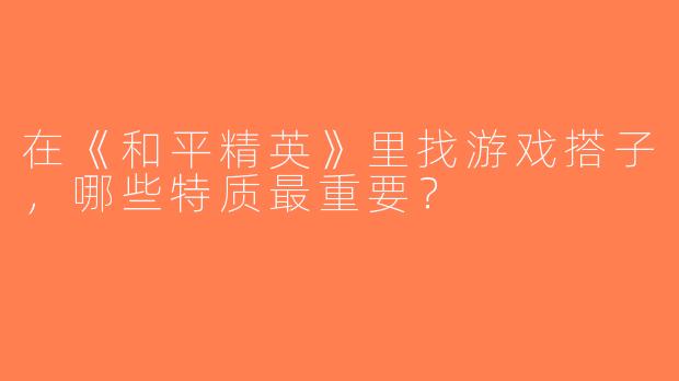 在《和平精英》里找游戏搭子，哪些特质最重要？