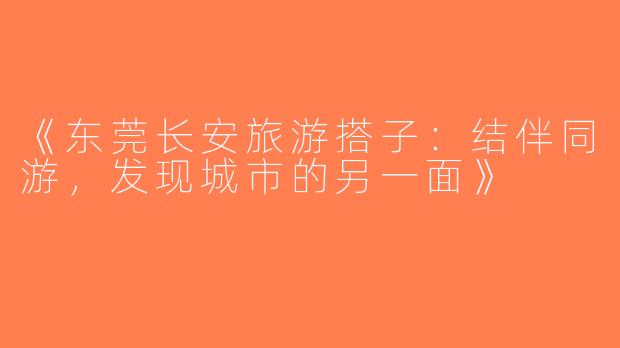 《东莞长安旅游搭子：结伴同游，发现城市的另一面》