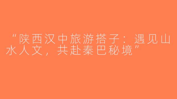 “陕西汉中旅游搭子：遇见山水人文，共赴秦巴秘境”