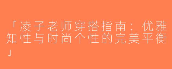 「凌子老师穿搭指南：优雅知性与时尚个性的完美平衡」