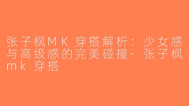 张子枫MK穿搭解析：少女感与高级感的完美碰撞-张子枫mk穿搭
