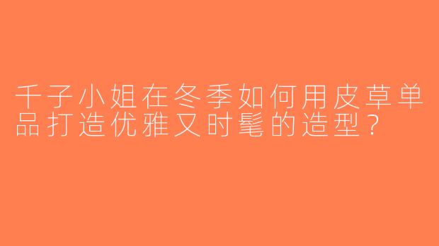 千子小姐在冬季如何用皮草单品打造优雅又时髦的造型？