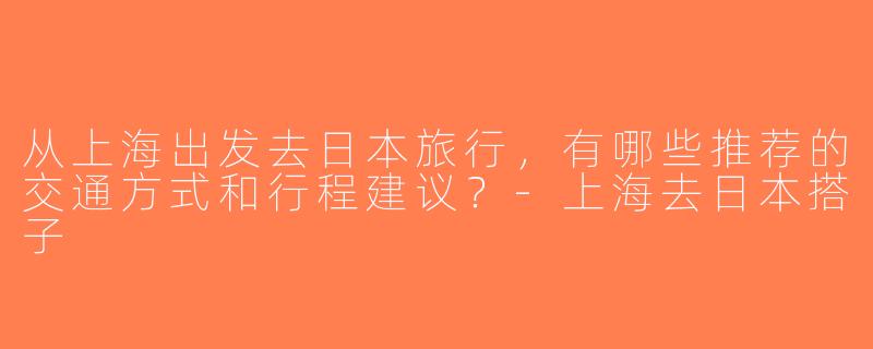 从上海出发去日本旅行，有哪些推荐的交通方式和行程建议？-上海去日本搭子