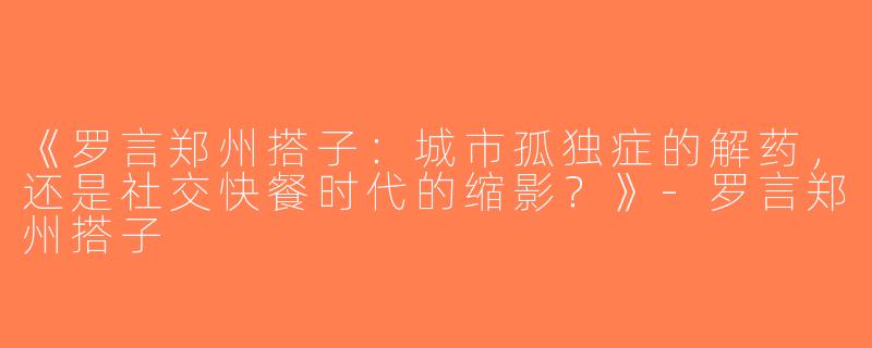 《罗言郑州搭子：城市孤独症的解药，还是社交快餐时代的缩影？》-罗言郑州搭子