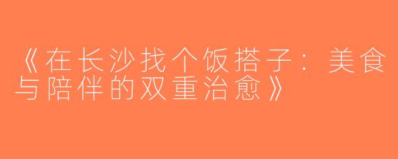 《在长沙找个饭搭子：美食与陪伴的双重治愈》