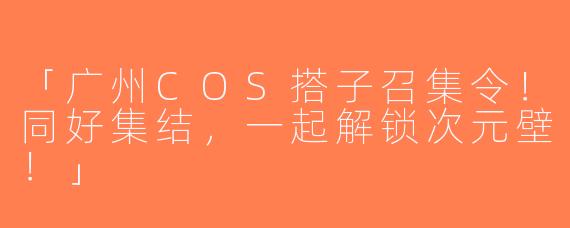 「广州COS搭子召集令！同好集结，一起解锁次元壁！」