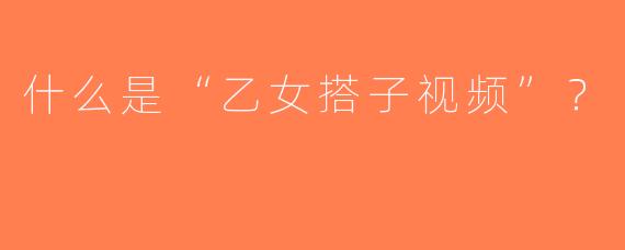 什么是“乙女搭子视频”？