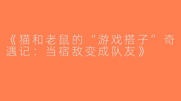 《猫和老鼠的“游戏搭子”奇遇记：当宿敌变成队友》