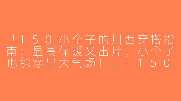 「150小个子的川西穿搭指南：显高保暖又出片，小个子也能穿出大气场！」-150小个子川西穿搭